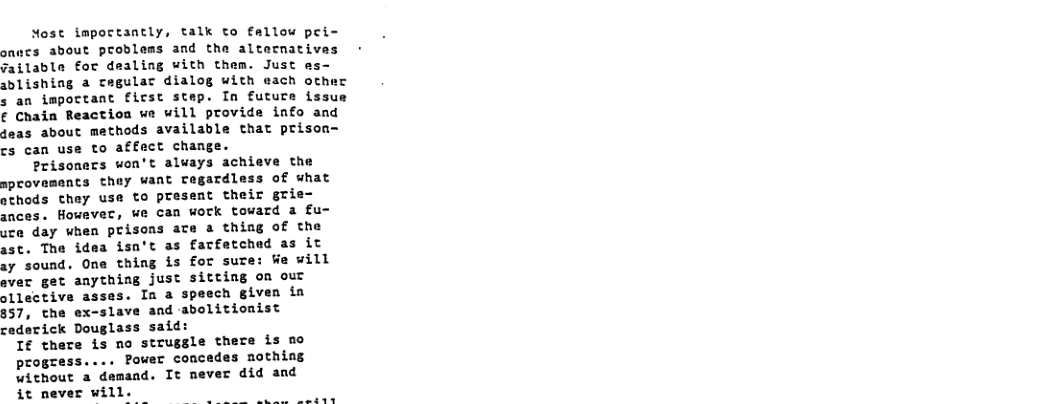Most impoctantly, talk to fallow pei- onncs about problems and the altecnatives 7ailable for dealing with them. Just e: sblishing a cegulac dialog with each ot s an important first step. In future issue ¢ Chain Reaction we will provide info and deas about methods available that prison- cs can use to affect change. Prisoners won’t always achieve the aprovements they want Tegardless of what sthods thay use to present their grie ances. However, we can work toward a fu- sce day when prisons ate a thing of the ast. The idea isn’t as farfetchad as it ay sound. One thing is for sure: We will ever get anything just sitting om our ollective asses. o a speech given ia 857, the ex-slave and -abolitionist cederick Douglass said: If there is no struggle there is mo progzess.... Power concedes nothing without a demand. It never did and it never will.